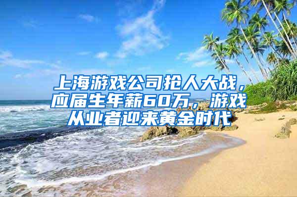 上海游戏公司抢人大战，应届生年薪60万，游戏从业者迎来黄金时代