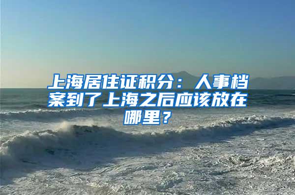 上海居住证积分：人事档案到了上海之后应该放在哪里？