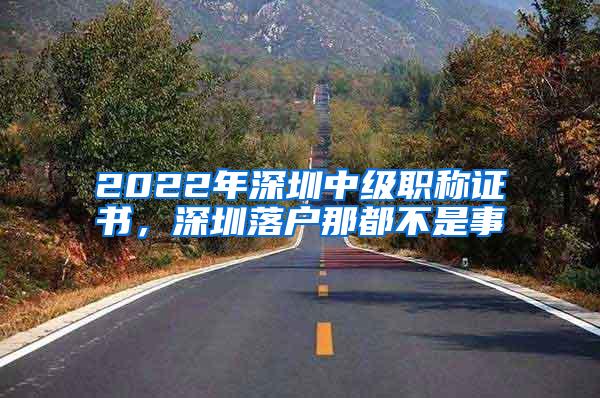 2022年深圳中级职称证书，深圳落户那都不是事