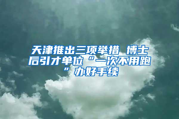 天津推出三项举措 博士后引才单位“一次不用跑”办好手续