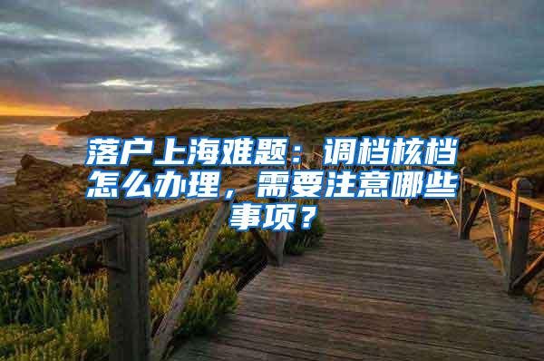 落户上海难题：调档核档怎么办理，需要注意哪些事项？