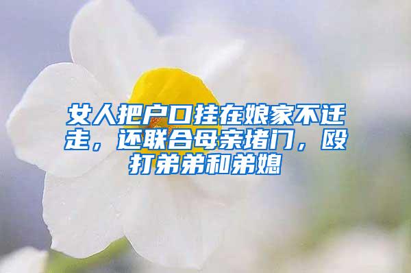 女人把户口挂在娘家不迁走，还联合母亲堵门，殴打弟弟和弟媳