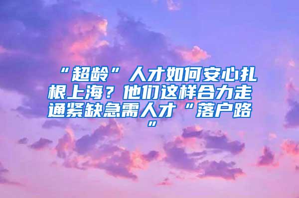 “超龄”人才如何安心扎根上海？他们这样合力走通紧缺急需人才“落户路”