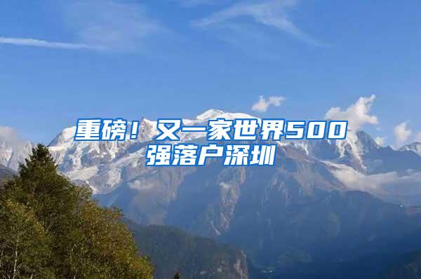 重磅！又一家世界500强落户深圳