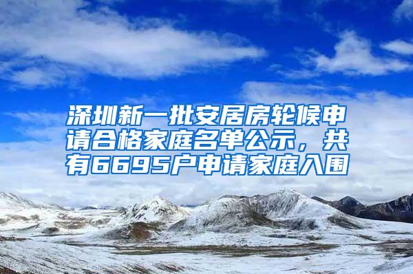 深圳新一批安居房轮候申请合格家庭名单公示，共有6695户申请家庭入围