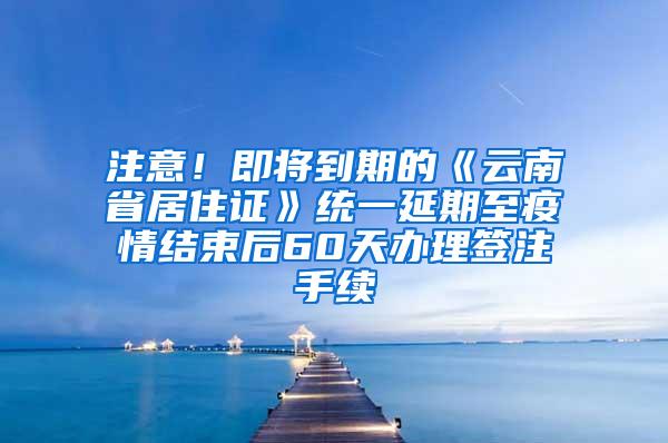 注意！即将到期的《云南省居住证》统一延期至疫情结束后60天办理签注手续