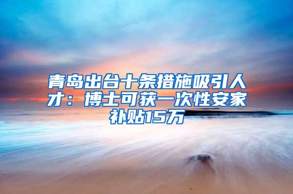 青岛出台十条措施吸引人才：博士可获一次性安家补贴15万