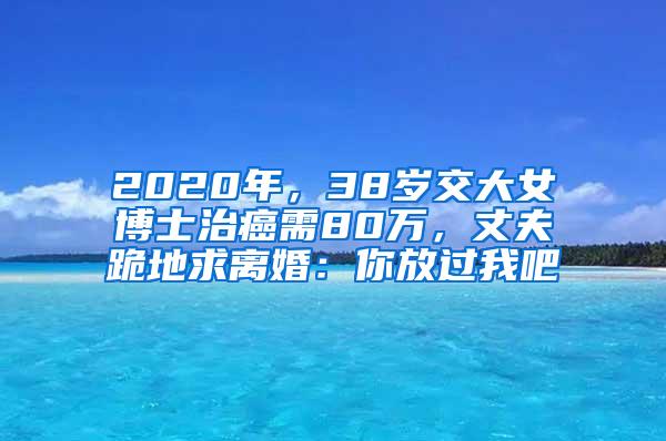 2020年，38岁交大女博士治癌需80万，丈夫跪地求离婚：你放过我吧