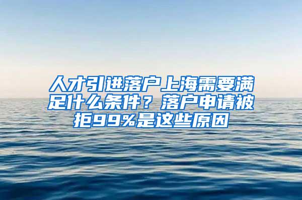 人才引进落户上海需要满足什么条件？落户申请被拒99%是这些原因