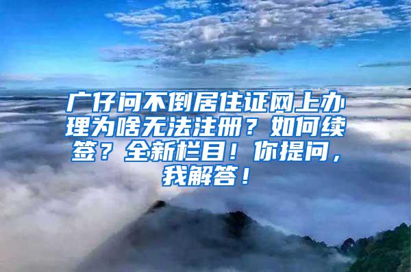 广仔问不倒居住证网上办理为啥无法注册？如何续签？全新栏目！你提问，我解答！