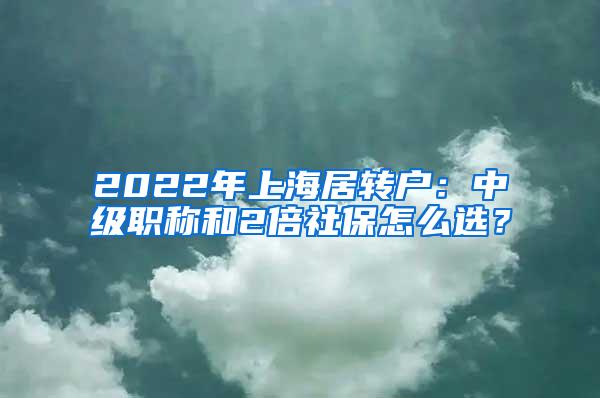 2022年上海居转户：中级职称和2倍社保怎么选？