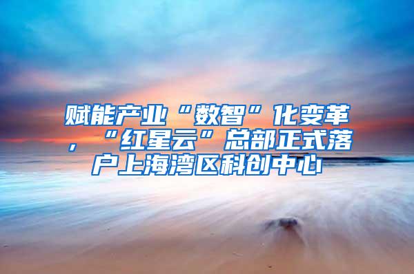 赋能产业“数智”化变革，“红星云”总部正式落户上海湾区科创中心