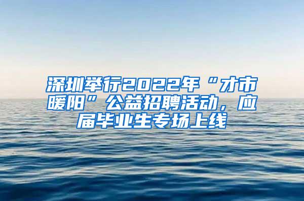 深圳举行2022年“才市暖阳”公益招聘活动，应届毕业生专场上线