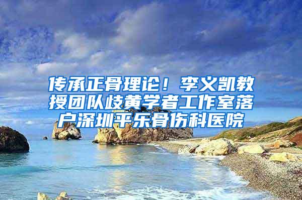 传承正骨理论！李义凯教授团队歧黄学者工作室落户深圳平乐骨伤科医院