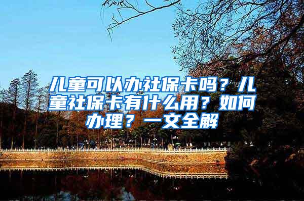 儿童可以办社保卡吗？儿童社保卡有什么用？如何办理？一文全解