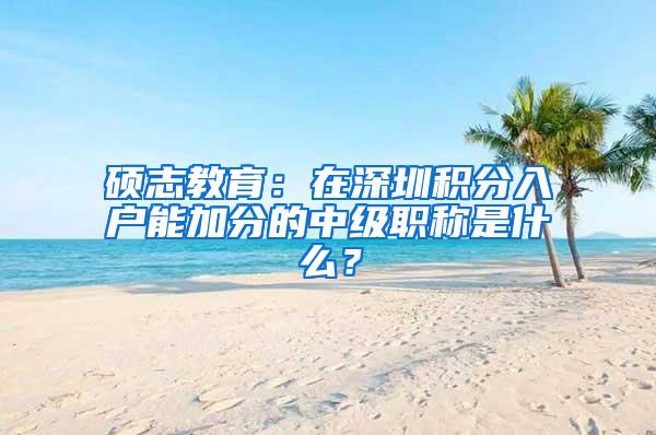 硕志教育：在深圳积分入户能加分的中级职称是什么？