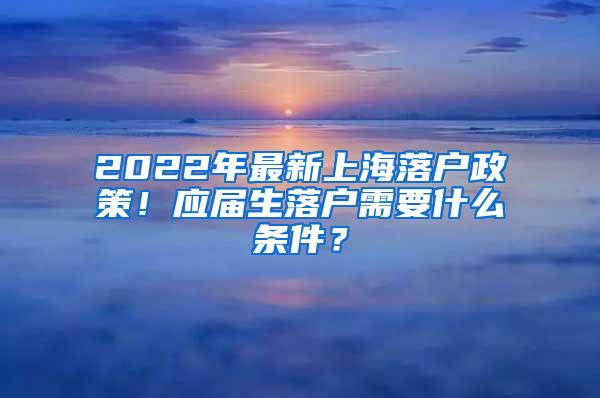 2022年最新上海落户政策！应届生落户需要什么条件？