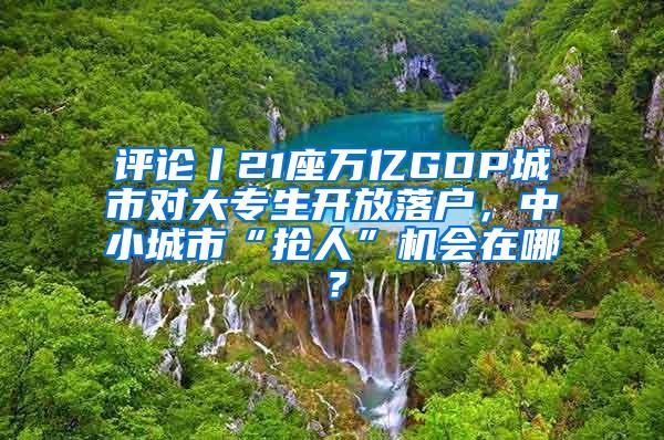 评论丨21座万亿GDP城市对大专生开放落户，中小城市“抢人”机会在哪？