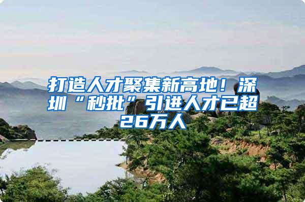 打造人才聚集新高地！深圳“秒批”引进人才已超26万人