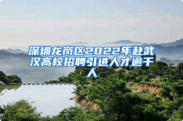 深圳龙岗区2022年赴武汉高校招聘引进人才逾千人