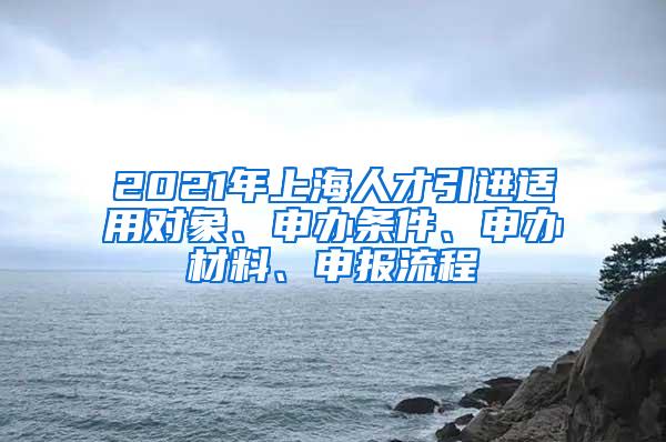 2021年上海人才引进适用对象、申办条件、申办材料、申报流程