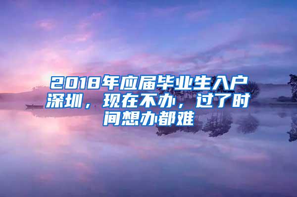 2018年应届毕业生入户深圳，现在不办，过了时间想办都难