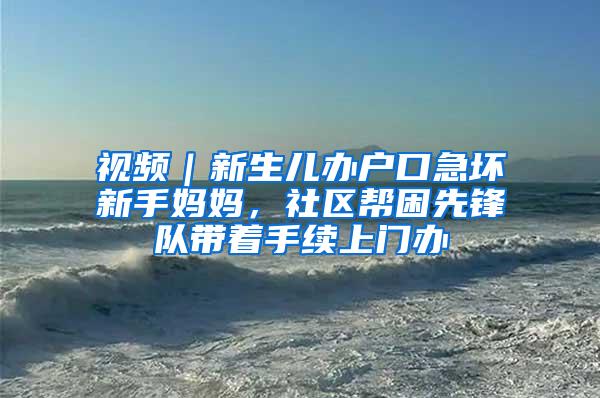 视频｜新生儿办户口急坏新手妈妈，社区帮困先锋队带着手续上门办