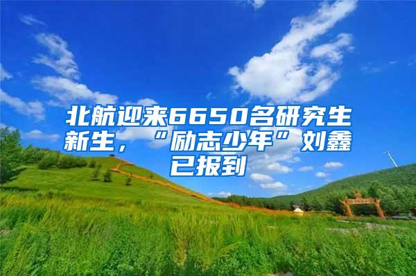 北航迎来6650名研究生新生，“励志少年”刘鑫已报到