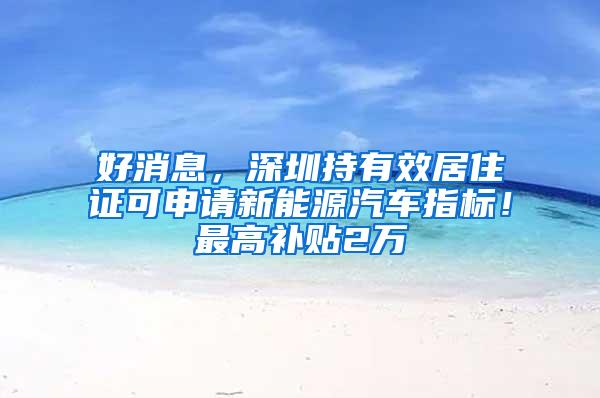 好消息，深圳持有效居住证可申请新能源汽车指标！最高补贴2万