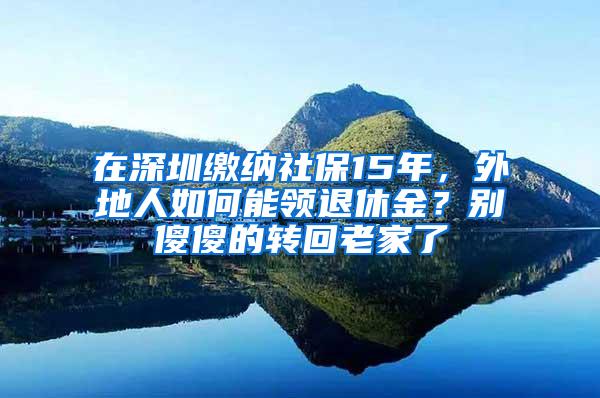 在深圳缴纳社保15年，外地人如何能领退休金？别傻傻的转回老家了