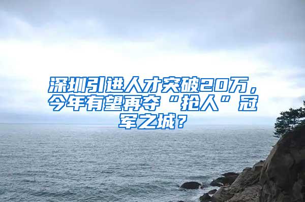 深圳引进人才突破20万，今年有望再夺“抢人”冠军之城？