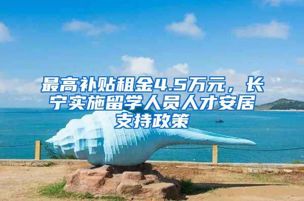 最高补贴租金4.5万元，长宁实施留学人员人才安居支持政策