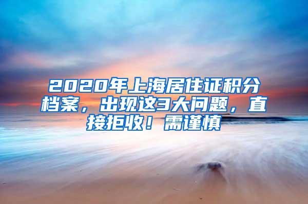 2020年上海居住证积分档案，出现这3大问题，直接拒收！需谨慎