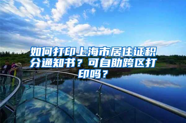 如何打印上海市居住证积分通知书？可自助跨区打印吗？