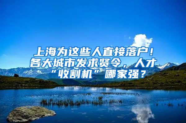 上海为这些人直接落户！各大城市发求贤令，人才“收割机”哪家强？