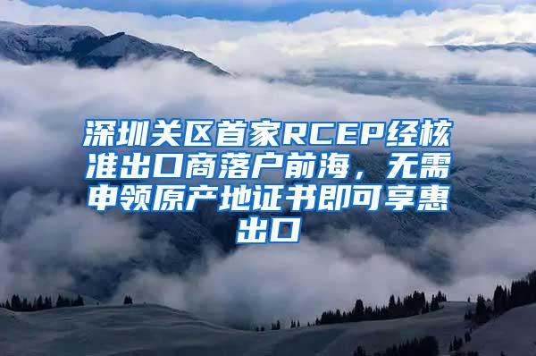 深圳关区首家RCEP经核准出口商落户前海，无需申领原产地证书即可享惠出口