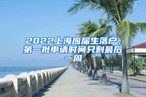 2022上海应届生落户，第一批申请时间只剩最后一周