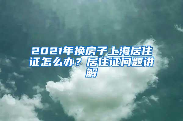 2021年换房子上海居住证怎么办？居住证问题讲解