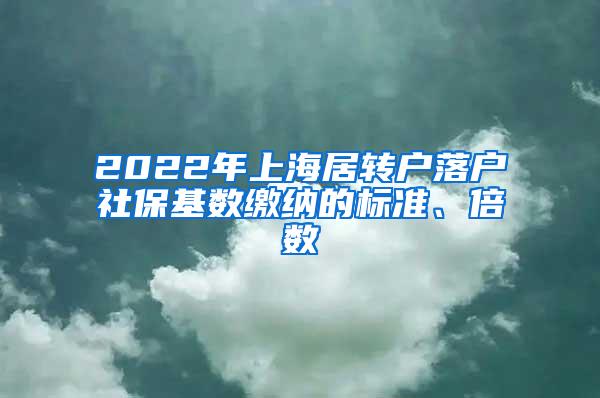 2022年上海居转户落户社保基数缴纳的标准、倍数