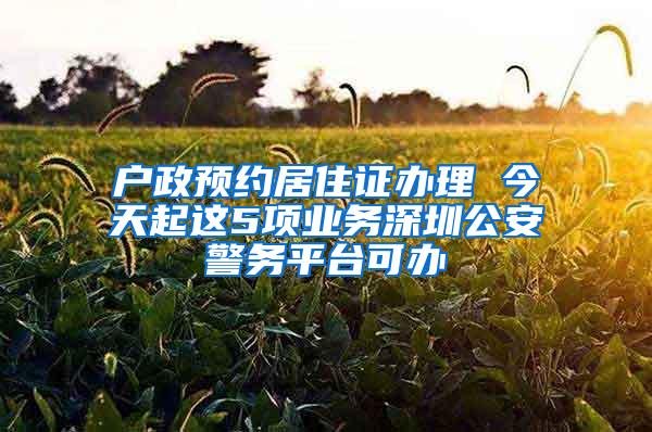 户政预约居住证办理 今天起这5项业务深圳公安警务平台可办