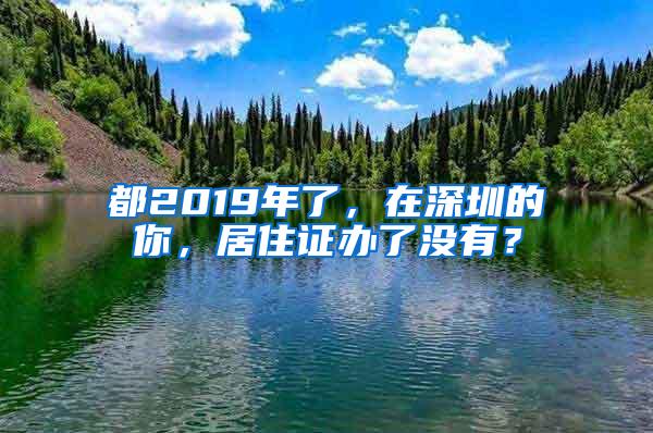 都2019年了，在深圳的你，居住证办了没有？