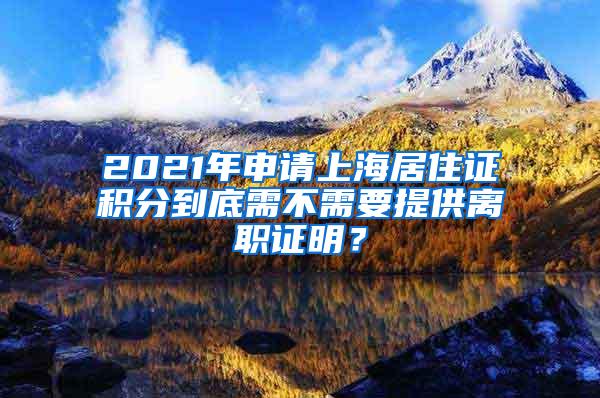 2021年申请上海居住证积分到底需不需要提供离职证明？