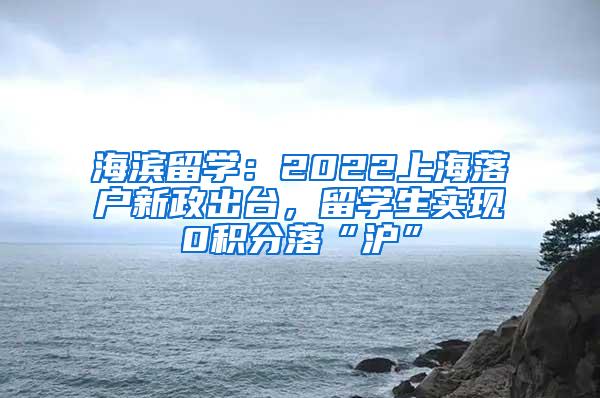 海滨留学：2022上海落户新政出台，留学生实现0积分落“沪”