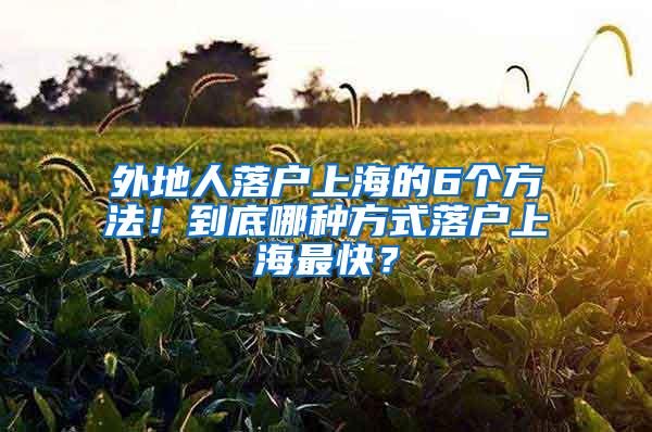 外地人落户上海的6个方法！到底哪种方式落户上海最快？