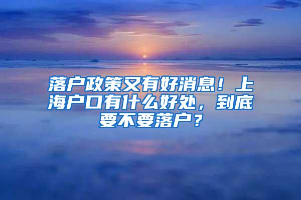 落户政策又有好消息！上海户口有什么好处，到底要不要落户？