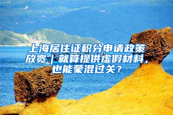 上海居住证积分申请政策放宽｜就算提供虚假材料，也能蒙混过关？