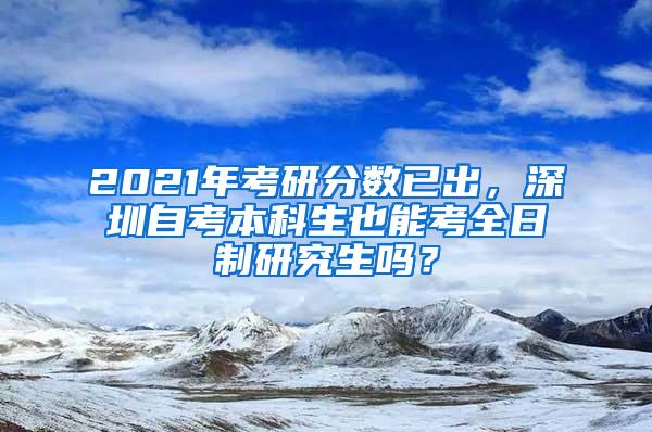 2021年考研分数已出，深圳自考本科生也能考全日制研究生吗？