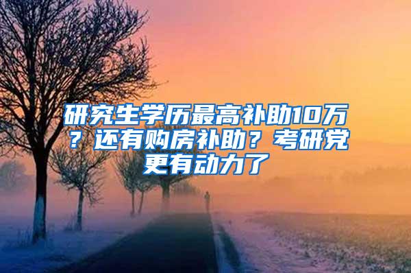 研究生学历最高补助10万？还有购房补助？考研党更有动力了