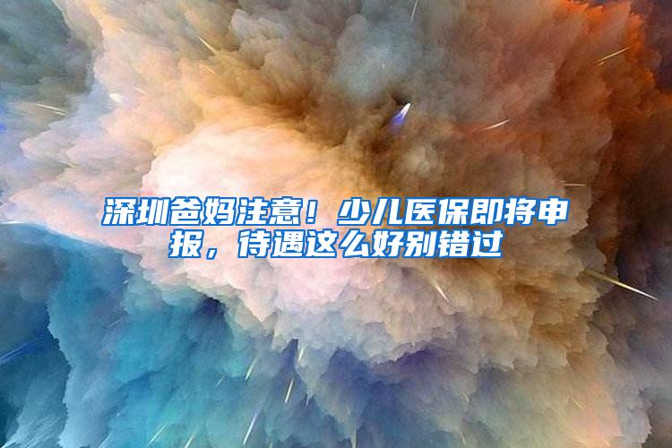 深圳爸妈注意！少儿医保即将申报，待遇这么好别错过