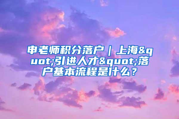 申老师积分落户｜上海"引进人才"落户基本流程是什么？